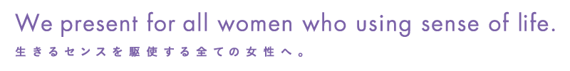 We present for all women who using sense of life.生きるセンスを駆使する全ての女性へ。